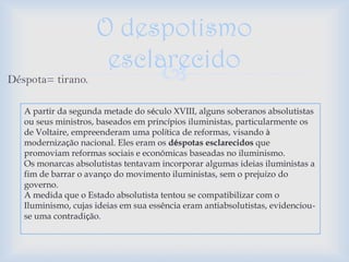 O despotismo
                      esclarecido
Déspota= tirano.           
   A partir da segunda metade do século XVIII, alguns soberanos absolutistas
   ou seus ministros, baseados em princípios iluministas, particularmente os
   de Voltaire, empreenderam uma política de reformas, visando à
   modernização nacional. Eles eram os déspotas esclarecidos que
   promoviam reformas sociais e econômicas baseadas no iluminismo.
   Os monarcas absolutistas tentavam incorporar algumas ideias iluministas a
   fim de barrar o avanço do movimento iluministas, sem o prejuízo do
   governo.
   A medida que o Estado absolutista tentou se compatibilizar com o
   Iluminismo, cujas ideias em sua essência eram antiabsolutistas, evidenciou-
   se uma contradição.
 
