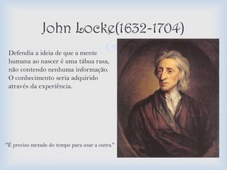 John Locke(1632-1704)
 Defendia a ideia de que a mente           
 humana ao nascer é uma tábua rasa,
 não contendo nenhuma informação.
 O conhecimento seria adquirido
 através da experiência.




''É preciso metade do tempo para usar a outra.''
 