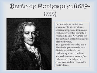 Barão de Montesquieu(1689-
          1755)
              Em suas obras satirizava
               severamente as estruturas
               sociais europeias e ironiza os
               costumes vigentes durante o
               reinado de Luís XIV. Para ele,
               não cabia ao Estado realizar os
               planos divinos,
                mas garantir aos cidadãos a
               liberdade, por meio de uma
               divisão equilibrada de
               poderes: que era o de fazer
               leis, o de executar resoluções
               públicas e o de julgar os
               crimes ou as desavenças dos
               particulares.
 