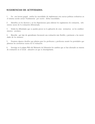 SUGERENCIAS DE ACTIVIDADES.
1.
En una lectura grupal, analiza las necesidades de implementar esta nuevas políticas evaluativas en
el sistema escolar actual. Fundamentar por escrito dichas necesidades.
2.
Identifica en los decretos y en las disposiciones para elaborar los reglamentos de evaluación, referencias acerca de la evaluación diferenciada.
3.
Señala las dificultades que se pueden prever en la aplicación de estas normativas en los establecimientos escolares.
4.
Describe qué tipo de aprendizajes favorecerá una evaluación más flexible y pertinente a las necesidades de los alumnos.
5.
Enumera algunos desafíos que plantea para los profesores y profesoras asumir los postulados que
plantean las normativas acerca de la evaluación.
6.
Investiga en la página Web del Ministerio de Educación los cambios que se han efectuado en materia
de evaluación en el nivele educativo en que te desempeñarás.

 