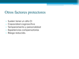 Otros factores protectores
• Suelen tener un alto CI
• Capacidad cognoscitiva
• Temperamento y personalidad
• Experiencias compensatorias
• Riesgo reducido.
 