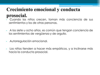 Crecimiento emocional y conducta
prosocial.
• Cuando los niños crecen, toman más conciencia de sus
sentimientos y los de otras personas.
• A los siete u ocho años, es común que tengan conciencia de
los sentimientos de vergüenza y de orgullo.
• Autorregulación emocional.
• Los niños tienden a hacer más empáticos, y a inclinarse más
hacia la conducta prosocial.
 