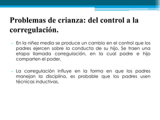 Problemas de crianza: del control a la
corregulación.
• En la niñez media se produce un cambio en el control que los
padres ejercen sobre la conducta de su hijo. Se traen una
etapa llamada corregulación, en la cual padre e hijo
comparten el poder.
• La corregulación influye en la forma en que los padres
manejan la disciplina, es probable que los padres usen
técnicas inductivas.
 
