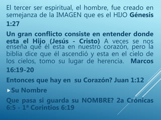 El tercer ser espiritual, el hombre, fue creado en
semejanza de la IMAGEN que es el HIJO Génesis
1:27
Un gran conflicto consiste en entender donde
esta el Hijo (Jesús - Cristo) A veces se nos
enseña que él esta en nuestro corazón, pero la
biblia dice que él ascendió y esta en el cielo de
los cielos, tomo su lugar de herencia. Marcos
16:19-20
Entonces que hay en su Corazón? Juan 1:12
Su Nombre
Que pasa si guarda su NOMBRE? 2a Crónicas
6:5 - 1ª Corintios 6:19
 