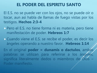 El E.S. no se puede ver con los ojos, no se puede oír o
tocar, aun así habla de llamas de fuego vistas por los
testigos. Hechos 2:3-4
Pero el E.S. no tiene forma ni es materia, pero tiene
manifestación de poder. Hebreos 1:7
Cuando viene el E.S. se recibe el poder, es decir los
ángeles operando a nuestro favor. Hebreos 1:14
En el original poder = dunamis o dactulos, ambas
palabras se utilizan para referirse a los ángeles,
significa literalmente dedos o miembros de Dios –
Poder manifiesto.
EL PODER DEL ESPIRITU SANTO
 