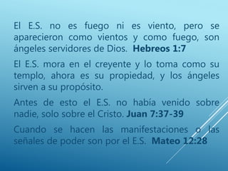 El E.S. no es fuego ni es viento, pero se
aparecieron como vientos y como fuego, son
ángeles servidores de Dios. Hebreos 1:7
El E.S. mora en el creyente y lo toma como su
templo, ahora es su propiedad, y los ángeles
sirven a su propósito.
Antes de esto el E.S. no había venido sobre
nadie, solo sobre el Cristo. Juan 7:37-39
Cuando se hacen las manifestaciones o las
señales de poder son por el E.S. Mateo 12:28
 