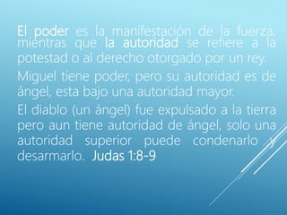 El poder es la manifestación de la fuerza,
mientras que la autoridad se refiere a la
potestad o al derecho otorgado por un rey.
Miguel tiene poder, pero su autoridad es de
ángel, esta bajo una autoridad mayor.
El diablo (un ángel) fue expulsado a la tierra
pero aun tiene autoridad de ángel, solo una
autoridad superior puede condenarlo y
desarmarlo. Judas 1:8-9
 