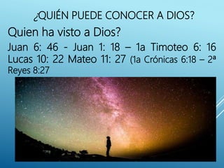 Quien ha visto a Dios?
Juan 6: 46 - Juan 1: 18 – 1a Timoteo 6: 16
Lucas 10: 22 Mateo 11: 27 (1a Crónicas 6:18 – 2ª
Reyes 8:27
¿QUIÉN PUEDE CONOCER A DIOS?
 