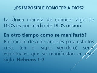La Única manera de conocer algo de
DIOS es por medio de DIOS mismo.
En otro tiempo como se manifestó?
Por medio de a los ángeles para esto los
crea, (en el siglo venidero) seres
espirituales que se manifiestan en este
siglo. Hebreos 1:7
¿ES IMPOSIBLE CONOCER A DIOS?
 