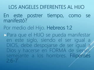 LOS ANGELES DIFERENTES AL HIJO
En este postrer tiempo, como se
manifestó?
Por medio del Hijo. Hebreos 1:2
Para que el HIJO se pueda manifestar
en este siglo, siendo el ser igual a
DIOS, debe despojarse de ser igual a
Dios y hacerse en FORMA de siervo,
semejante a los hombres. Filipenses
2:6-7
 
