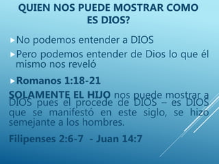 No podemos entender a DIOS
Pero podemos entender de Dios lo que él
mismo nos reveló
Romanos 1:18-21
SOLAMENTE EL HIJO nos puede mostrar a
DIOS pues el procede de DIOS – es DIOS
que se manifestó en este siglo, se hizo
semejante a los hombres.
Filipenses 2:6-7 - Juan 14:7
QUIEN NOS PUEDE MOSTRAR COMO
ES DIOS?
 