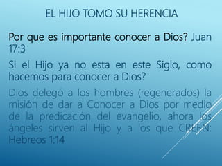 EL HIJO TOMO SU HERENCIA
Por que es importante conocer a Dios? Juan
17:3
Si el Hijo ya no esta en este Siglo, como
hacemos para conocer a Dios?
Dios delegó a los hombres (regenerados) la
misión de dar a Conocer a Dios por medio
de la predicación del evangelio, ahora los
ángeles sirven al Hijo y a los que CREEN:
Hebreos 1:14
 