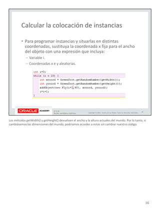 Los métodos getWidth() y getHeight() devuelven el ancho y la altura actuales del mundo. Por lo tanto, si
cambiásemos las dimensiones del mundo, podríamos acceder a estas sin cambiar nuestro código.
16
 