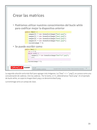 La segunda solución sería más fácil para agregar más imágenes. La ("bee" + i + ".png"); se conoce como una
concatenación de cadenas. Une las cadenas. Por lo tanto, si i=1, obtendríamos "bee1.png". En el ejemplo
de bucle while, se copia la imagen bee1.png y se denomina bee3.png.
currentimage sería un campo de clase.
39
 