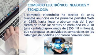 COMERCIO ELECTRÓNICO: NEGOCIOS Y
TECNOLOGÍA
l comercio electrónico ha crecido de unos
cuantos anuncios en los primeros portales Web
en 1995, hasta llegar a abarcar más del 6 por
ciento de todas las ventas de menudeo en 2010
(una cantidad aproximada de $255 mil millones),
que sobrepasa las actividades comerciales de los
catálogos de pedidos por correo convencional.
 