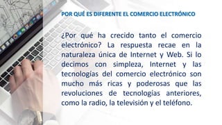 POR QUÉ ES DIFERENTE EL COMERCIO ELECTRÓNICO
¿Por qué ha crecido tanto el comercio
electrónico? La respuesta recae en la
naturaleza única de Internet y Web. Si lo
decimos con simpleza, Internet y las
tecnologías del comercio electrónico son
mucho más ricas y poderosas que las
revoluciones de tecnologías anteriores,
como la radio, la televisión y el teléfono.
 