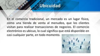 Ubicuidad
En el comercio tradicional, un mercado es un lugar físico,
como una tienda de venta al menudeo, que los clientes
visitan para realizar transacciones de negocios. El comercio
electrónico es ubicuo, lo cual significa que está disponible en
casi cualquier parte, en todo momento.
 