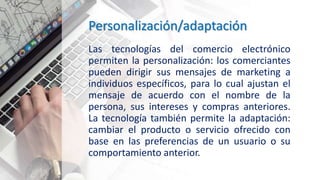 Personalización/adaptación
Las tecnologías del comercio electrónico
permiten la personalización: los comerciantes
pueden dirigir sus mensajes de marketing a
individuos específicos, para lo cual ajustan el
mensaje de acuerdo con el nombre de la
persona, sus intereses y compras anteriores.
La tecnología también permite la adaptación:
cambiar el producto o servicio ofrecido con
base en las preferencias de un usuario o su
comportamiento anterior.
 