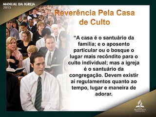 “A casa é o santuário da
família; e o aposento
particular ou o bosque o
lugar mais recôndito para o
culto individual; mas a igreja
é o santuário da
congregação. Devem existir
aí regulamentos quanto ao
tempo, lugar e maneira de
adorar.
 