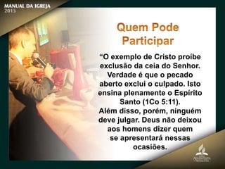 “O exemplo de Cristo proíbe
exclusão da ceia do Senhor.
Verdade é que o pecado
aberto exclui o culpado. Isto
ensina plenamente o Espírito
Santo (1Co 5:11).
Além disso, porém, ninguém
deve julgar. Deus não deixou
aos homens dizer quem
se apresentará nessas
ocasiões.
 