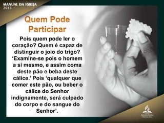 Pois quem pode ler o
coração? Quem é capaz de
distinguir o joio do trigo?
‘Examine-se pois o homem
a si mesmo, e assim coma
deste pão e beba deste
cálice.’ Pois ‘qualquer que
comer este pão, ou beber o
cálice do Senhor
indignamente, será culpado
do corpo e do sangue do
Senhor’.
 