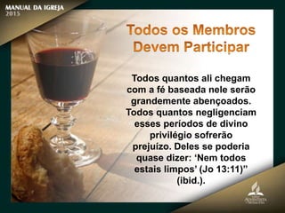 Todos quantos ali chegam
com a fé baseada nele serão
grandemente abençoados.
Todos quantos negligenciam
esses períodos de divino
privilégio sofrerão
prejuízo. Deles se poderia
quase dizer: ‘Nem todos
estais limpos’ (Jo 13:11)”
(ibid.).
 