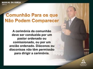 A cerimônia da comunhão
deve ser conduzida por um
pastor ordenado ou
comissionado, ou por um
ancião ordenado. Diáconos ou
diaconisas não têm permissão
para dirigir a cerimônia.
 
