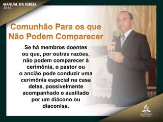 Se há membros doentes
ou que, por outras razões,
não podem comparecer à
cerimônia, o pastor ou
o ancião pode conduzir uma
cerimônia especial na casa
deles, possivelmente
acompanhado e auxiliado
por um diácono ou
diaconisa.
 