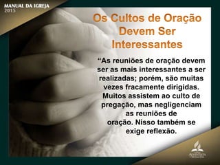 “As reuniões de oração devem
ser as mais interessantes a ser
realizadas; porém, são muitas
vezes fracamente dirigidas.
Muitos assistem ao culto de
pregação, mas negligenciam
as reuniões de
oração. Nisso também se
exige reflexão.
 