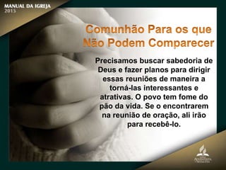 Precisamos buscar sabedoria de
Deus e fazer planos para dirigir
essas reuniões de maneira a
torná-las interessantes e
atrativas. O povo tem fome do
pão da vida. Se o encontrarem
na reunião de oração, ali irão
para recebê-lo.
 
