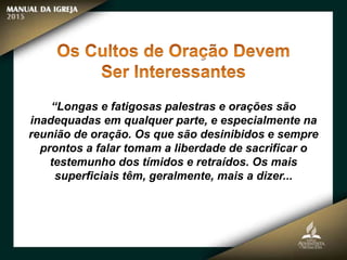“Longas e fatigosas palestras e orações são
inadequadas em qualquer parte, e especialmente na
reunião de oração. Os que são desinibidos e sempre
prontos a falar tomam a liberdade de sacrificar o
testemunho dos tímidos e retraídos. Os mais
superficiais têm, geralmente, mais a dizer...
 