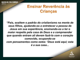 “Pais, exaltem o padrão do cristianismo na mente de
seus filhos, ajudando-os a entretecer a pessoa de
Jesus em sua experiência, ensinando-os a ter o
maior respeito pela casa de Deus e a compreender
que quando entram ali devem fazê-lo com o coração
comovido, ocupando-se
com pensamentos como estes: ‘Deus está aqui; esta
é a sua casa...
 