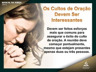 Devem ser feitos esforços
mais que comuns para
assegurar o êxito do culto
de oração. A reunião deve
começar pontualmente,
mesmo que estejam presentes
apenas duas ou três pessoas.
 