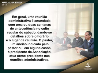 Em geral, uma reunião
administrativa é anunciada
com uma ou duas semanas
de antecedência no culto
regular do sábado, dando-se
detalhes sobre o horário
e o lugar da reunião. O pastor,
um ancião indicado pelo
pastor ou, em alguns casos,
o presidente da Associação,
atua como presidente nas
reuniões administrativas.
 