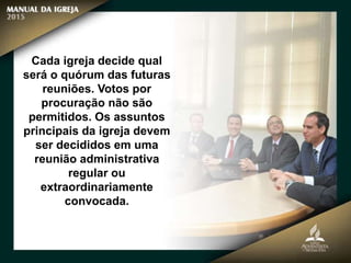 Cada igreja decide qual
será o quórum das futuras
reuniões. Votos por
procuração não são
permitidos. Os assuntos
principais da igreja devem
ser decididos em uma
reunião administrativa
regular ou
extraordinariamente
convocada.
 