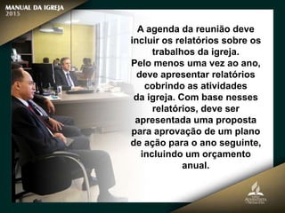 A agenda da reunião deve
incluir os relatórios sobre os
trabalhos da igreja.
Pelo menos uma vez ao ano,
deve apresentar relatórios
cobrindo as atividades
da igreja. Com base nesses
relatórios, deve ser
apresentada uma proposta
para aprovação de um plano
de ação para o ano seguinte,
incluindo um orçamento
anual.
 