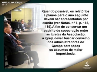 Quando possível, os relatórios
e planos para o ano seguinte
devem ser apresentados por
escrito (ver Notas, nº 7, p. 188,
189).A fim de conservar um
espírito de cooperação entre
as igrejas da Associação,
a igreja dever buscar conselho
dos administradores do
Campo para todos
os assuntos de maior
importância.
 