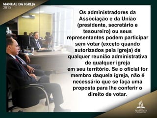 Os administradores da
Associação e da União
(presidente, secretário e
tesoureiro) ou seus
representantes podem participar
sem votar (exceto quando
autorizados pela igreja) de
qualquer reunião administrativa
de qualquer igreja
em seu território. Se o oficial for
membro daquela igreja, não é
necessário que se faça uma
proposta para lhe conferir o
direito de votar.
 