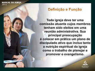 Toda igreja deve ter uma
comissão atuante cujos membros
tenham sido eleitos em uma
reunião administrativa. Sua
principal preocupação
é colocar em prática um plano de
discipulado ativo que inclua tanto
a nutrição espiritual da igreja
como o trabalho de planejar e
promover o evangelismo.
 
