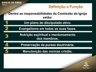 Dentre as responsabilidades da Comissão da Igreja
estão:
Um plano de discipulado ativo.
Evangelismo em todas as suas fases.
Nutrição espiritual e mentoreamento
dos membros.
Preservação da pureza doutrinária.
Manutenção das normas cristãs.
 