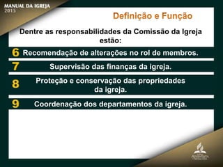 Dentre as responsabilidades da Comissão da Igreja
estão:
Recomendação de alterações no rol de membros.
Supervisão das finanças da igreja.
Proteção e conservação das propriedades
da igreja.
Coordenação dos departamentos da igreja.
 
