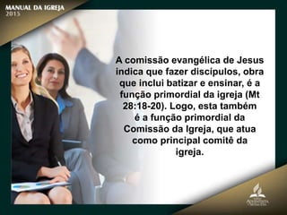 A comissão evangélica de Jesus
indica que fazer discípulos, obra
que inclui batizar e ensinar, é a
função primordial da igreja (Mt
28:18-20). Logo, esta também
é a função primordial da
Comissão da Igreja, que atua
como principal comitê da
igreja.
 