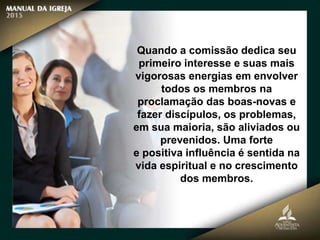 Quando a comissão dedica seu
primeiro interesse e suas mais
vigorosas energias em envolver
todos os membros na
proclamação das boas-novas e
fazer discípulos, os problemas,
em sua maioria, são aliviados ou
prevenidos. Uma forte
e positiva influência é sentida na
vida espiritual e no crescimento
dos membros.
 