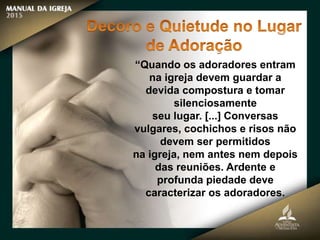 “Quando os adoradores entram
na igreja devem guardar a
devida compostura e tomar
silenciosamente
seu lugar. [...] Conversas
vulgares, cochichos e risos não
devem ser permitidos
na igreja, nem antes nem depois
das reuniões. Ardente e
profunda piedade deve
caracterizar os adoradores.
 