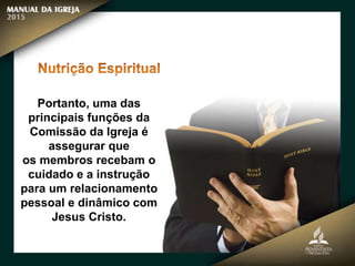 Portanto, uma das
principais funções da
Comissão da Igreja é
assegurar que
os membros recebam o
cuidado e a instrução
para um relacionamento
pessoal e dinâmico com
Jesus Cristo.
 
