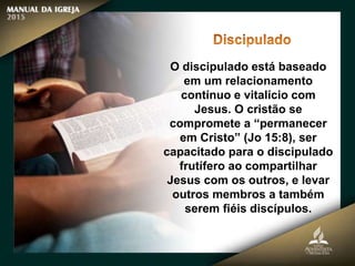 O discipulado está baseado
em um relacionamento
contínuo e vitalício com
Jesus. O cristão se
compromete a “permanecer
em Cristo” (Jo 15:8), ser
capacitado para o discipulado
frutífero ao compartilhar
Jesus com os outros, e levar
outros membros a também
serem fiéis discípulos.
 