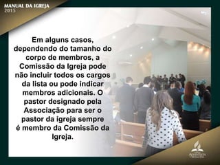 Em alguns casos,
dependendo do tamanho do
corpo de membros, a
Comissão da Igreja pode
não incluir todos os cargos
da lista ou pode indicar
membros adicionais. O
pastor designado pela
Associação para ser o
pastor da igreja sempre
é membro da Comissão da
Igreja.
 