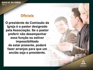 O presidente da Comissão da
Igreja é o pastor designado
pela Associação. Se o pastor
preferir não desempenhar
essa função ou estiver
impossibilitado
de estar presente, poderá
fazer arranjos para que um
ancião seja o presidente.
 
