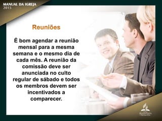 É bom agendar a reunião
mensal para a mesma
semana e o mesmo dia de
cada mês. A reunião da
comissão deve ser
anunciada no culto
regular de sábado e todos
os membros devem ser
incentivados a
comparecer.
 