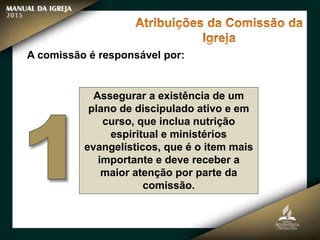 Assegurar a existência de um
plano de discipulado ativo e em
curso, que inclua nutrição
espiritual e ministérios
evangelísticos, que é o item mais
importante e deve receber a
maior atenção por parte da
comissão.
A comissão é responsável por:
 